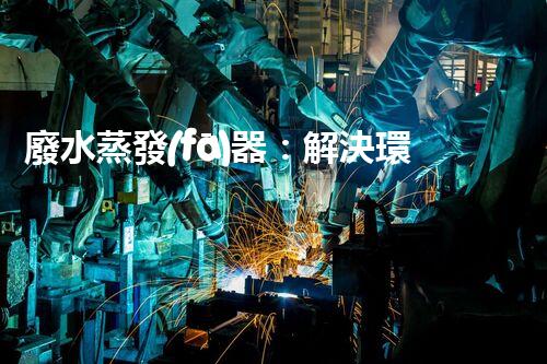 廢水蒸發(fā)器：解決環(huán)境難題的魔法盒？